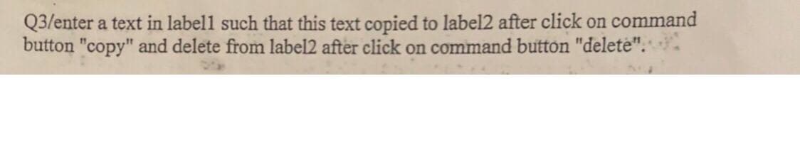 Q3/enter a text in labell such that this text copied to label2 after click on command
button "copy" and delete from label2 after click on command button "delete".
