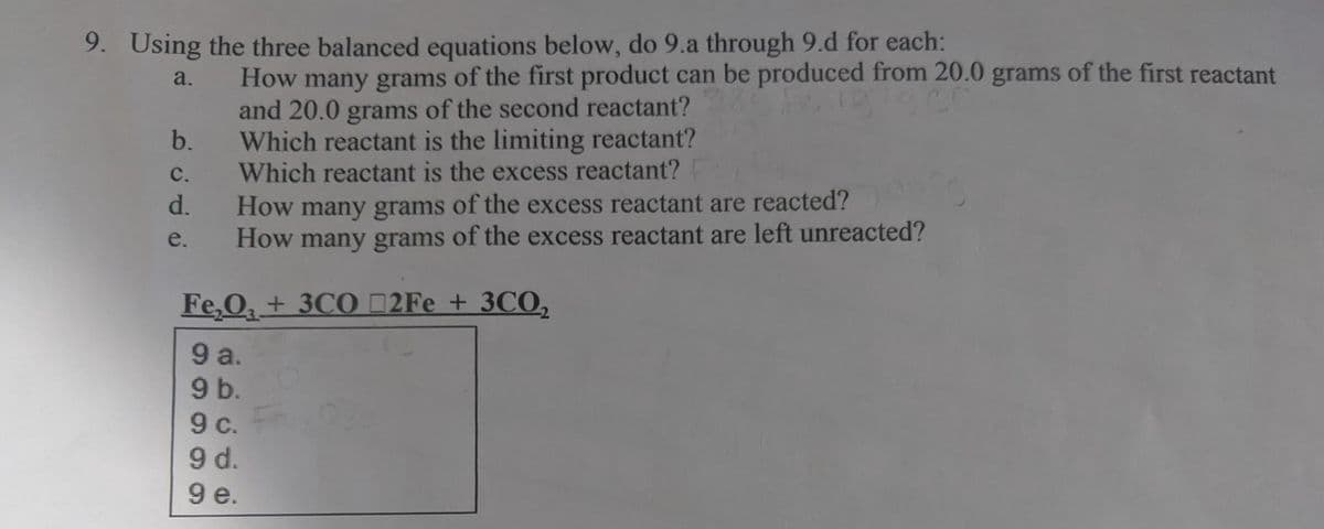 9. Using the three balanced equations below, do 9.a through 9.d for each:
How many grams of the first product can be produced from 20.0 grams of the first reactant
and 20.0 grams of the second reactant?
b.
a.
Which reactant is the limiting reactant?
Which reactant is the excess reactant?
C.
d.
many grams of the excess reactant are reacted?
How many grams of the excess reactant are left unreacted?
How
e.
Fe,O + 3CO 2Fe + 3CO,
9 a.
9 b.
c.
9 d.
9e.
