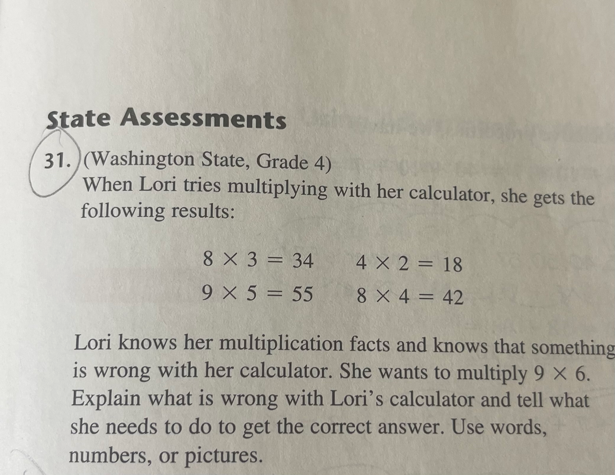 State Assessments
31. (Washington State, Grade 4)
When Lori tries multiplying with her calculator, she gets the
following results:
8 X 3 = 34
4 X 2 = 18
%3D
9 X 5 = 55
8 X 4 = 42
Lori knows her multiplication facts and knows that something
is wrong with her calculator. She wants to multiply 9 X 6.
Explain what is wrong with Lori's calculator and tell what
she needs to do to get the correct answer. Use words,
numbers, or pictures.
