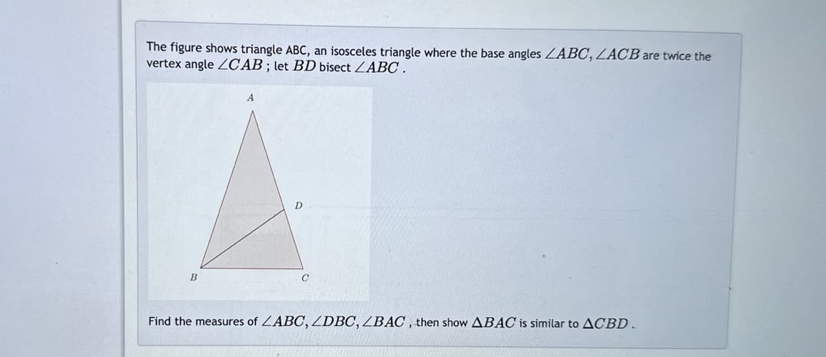 The figure shows triangle ABC, an isosceles triangle where the base angles LABC, ZACB are twice the
vertex angle ZCAB; let BD bisect ZABC.
B
A
D
Find the measures of ZABC, ZDBC, ZBAC, then show ABAC is similar to ACBD.