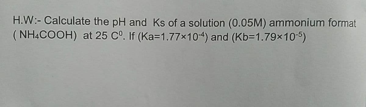 H.W:- Calculate the pH and Ks of a solution (0.05M) ammonium format
( NHẠCOOH) at 25 CO. If (Ka=1.77×104) and (Kb=1.79×10-5)
