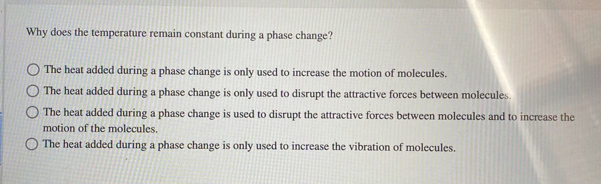 Why does the temperature remain constant during a phase change?
The heat added during a phase change is only used to increase the motion of molecules.
The heat added during a phase change is only used to disrupt the attractive forces between molecules.
The heat added during a phase change is used to disrupt the attractive forces between molecules and to increase the
motion of the molecules.
The heat added during a phase change is only used to increase the vibration of molecules.

