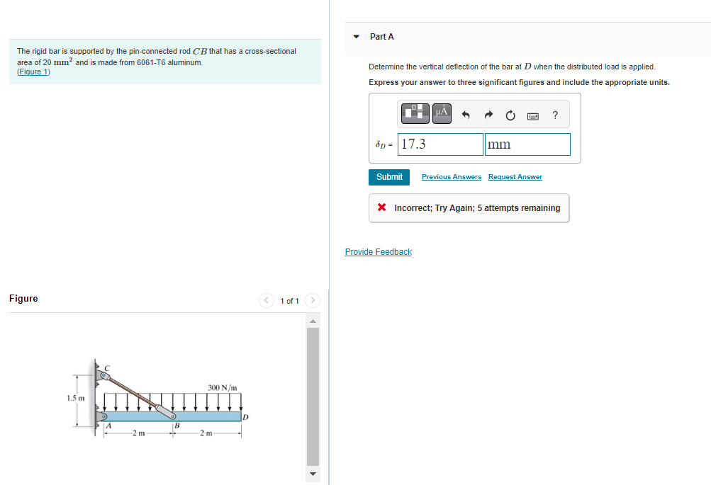 The rigid bar is supported by the pin-connected rod CB that has a cross-sectional
area of 20 mm² and is made from 6061-T6 aluminum.
(Figure 1)
Figure
1.5 m
A
-2 m
B
300 N/m
2 m
< 1 of 1
Part A
Determine the vertical deflection of the bar at D when the distributed load is applied.
Express your answer to three significant figures and include the appropriate units.
8p= 17.3
μA
|mm
Submit Previous Answers Request Answer
Provide Feedback
?
X Incorrect; Try Again; 5 attempts remaining