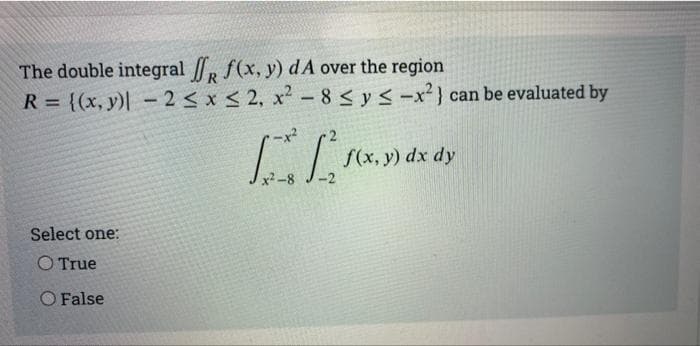 The double integral f(x, y) dA over the region
R = {(x, y)| -2 < x < 2, x- 8 < y < -x²} can be evaluated by
%3D
S(x, y) dx dy
-2
2-8
Select one:
O True
O False

