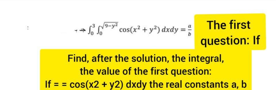9-y2
cos(x? + y?) dxdy =:
The first
b
question: If
Find, after the solution, the integral,
the value of the first question:
If = = cos(x2 + y2) dxdy the real constants a, b
