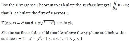 Use the Divergence Theorem to calculate the surface integral | F. dS;
that is, calculate the flux of F across S.
F (x. y, z) = e' tan zi + yv3 – x²j+x sin yk,
Sis the surface of the solid that lies above the xy-plane and below the
surface z = 2 – x – y,-1 <x < 1, –1 < y < 1
