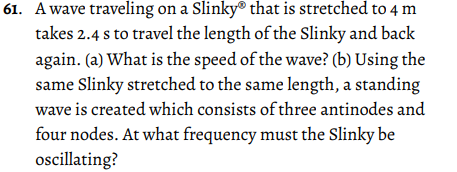 61. A wave traveling on a Slinky® that is stretched to 4 m
takes 2.4 s to travel the length of the Slinky and back
again. (a) What is the speed of the wave? (b) Using the
same Slinky stretched to the same length, a standing
wave is created which consists of three antinodes and
four nodes. At what frequency must the Slinky be
oscillating?
