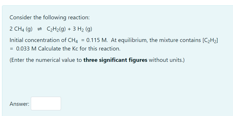 Consider the following reaction:
2 CH4 (g) = C2H2(g) + 3 H2 (g)
Initial concentration of CH4 = 0.115 M. At equilibrium, the mixture contains [C2H2]
= 0.033 M Calculate the Kc for this reaction.
(Enter the numerical value to three significant figures without units.)
Answer:
