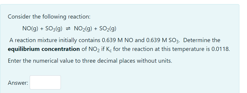 Consider the following reaction:
NO(g) + SO3(g) = NO2(g) + SO2(g)
A reaction mixture initially contains 0.639 M NO and 0.639 M SO3. Determine the
equilibrium concentration of NO2 if K, for the reaction at this temperature is 0.0118.
Enter the numerical value to three decimal places without units.
Answer:
