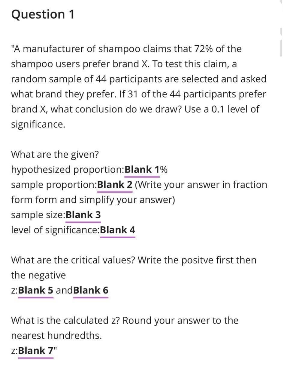 Question 1
"A manufacturer of shampoo claims that 72% of the
shampoo users prefer brand X. To test this claim, a
random sample of 44 participants are selected and asked
what brand they prefer. If 31 of the 44 participants prefer
brand X, what conclusion do we draw? Use a 0.1 level of
significance.
What are the given?
hypothesized proportion: Blank 1%
sample proportion:Blank 2 (Write your answer in fraction
form form and simplify your answer)
sample size:Blank 3
level of significance:Blank 4
What are the critical values? Write the positve first then
the negative
z:Blank 5 and Blank 6
What is the calculated z? Round your answer to the
nearest hundredths.
z:Blank 7"