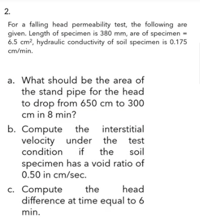 2.
For a falling head permeability test, the following are
given. Length of specimen is 380 mm, are of specimen =
6.5 cm², hydraulic conductivity of soil specimen is 0.175
cm/min.
a. What should be the area of
the stand pipe for the head
to drop from 650 cm to 300
cm in 8 min?
b. Compute
the
the
interstitial
velocity under the test
condition
if the
soil
specimen has a void ratio of
0.50 in cm/sec.
the head
difference at time equal to 6
min.
c. Compute