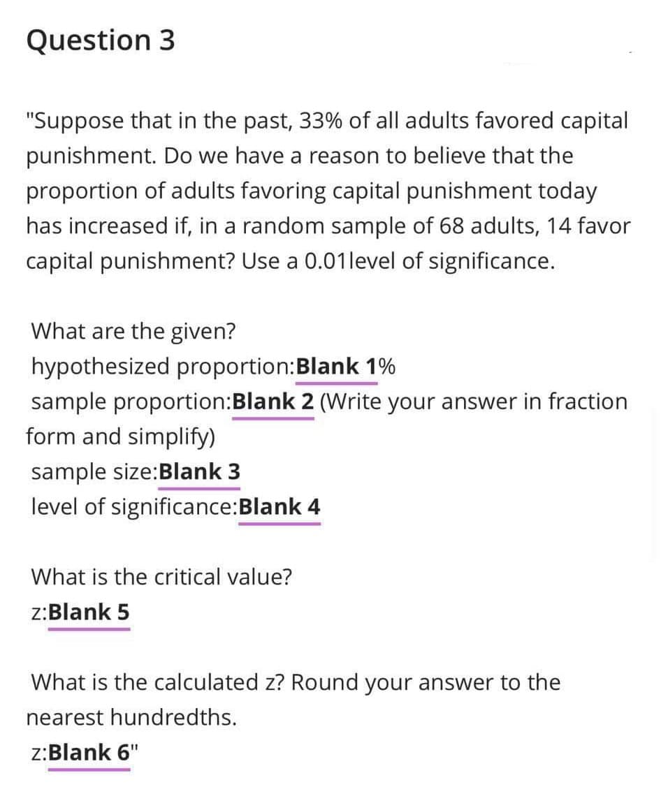 Question 3
"Suppose that in the past, 33% of all adults favored capital
punishment. Do we have a reason to believe that the
proportion of adults favoring capital punishment today
has increased if, in a random sample of 68 adults, 14 favor
capital punishment? Use a 0.01 level of significance.
What are the given?
hypothesized proportion:Blank 1%
sample proportion:Blank 2 (Write your answer in fraction
form and simplify)
sample size:Blank 3
level of significance:Blank 4
What is the critical value?
z:Blank 5
What is the calculated z? Round your answer to the
nearest hundredths.
z:Blank 6"
