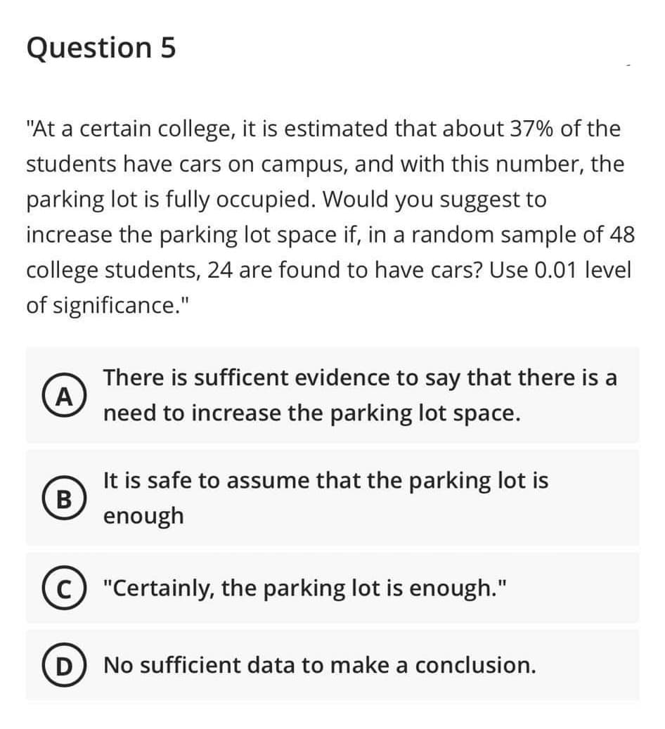 Question 5
"At a certain college, it is estimated that about 37% of the
students have cars on campus, and with this number, the
parking lot is fully occupied. Would you suggest to
increase the parking lot space if, in a random sample of 48
college students, 24 are found to have cars? Use 0.01 level
of significance."
A
There is sufficent evidence to say that there is a
need to increase the parking lot space.
It is safe to assume that the parking lot is
enough
C) "Certainly, the parking lot is enough."
B
D) No sufficient data to make a conclusion.