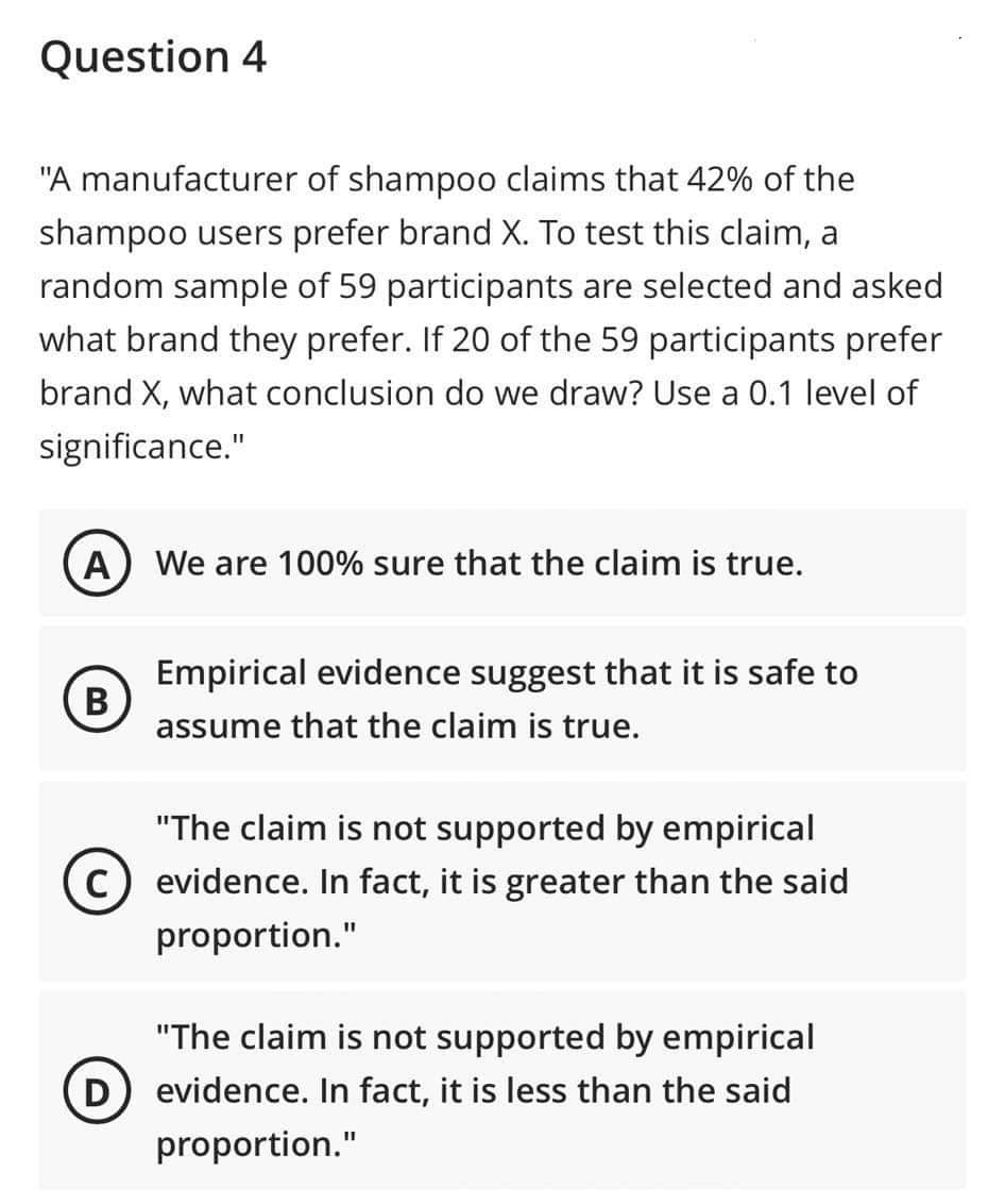 Question 4
"A manufacturer of shampoo claims that 42% of the
shampoo users prefer brand X. To test this claim, a
random sample of 59 participants are selected and asked
what brand they prefer. If 20 of the 59 participants prefer
brand X, what conclusion do we draw? Use a 0.1 level of
significance."
A
B
We are 100% sure that the claim is true.
Empirical evidence suggest that it is safe to
assume that the claim is true.
"The claim is not supported by empirical
C) evidence. In fact, it is greater than the said
proportion."
"The claim is not supported by empirical
D) evidence. In fact, it is less than the said
proportion."