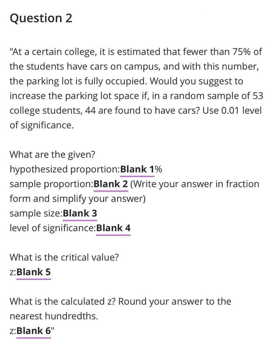 Question 2
"At a certain college, it is estimated that fewer than 75% of
the students have cars on campus, and with this number,
the parking lot is fully occupied. Would you suggest to
increase the parking lot space if, in a random sample of 53
college students, 44 are found to have cars? Use 0.01 level
of significance.
What are the given?
hypothesized proportion:Blank 1%
sample proportion:Blank 2 (Write your answer in fraction
form and simplify your answer)
sample size:Blank 3
level of significance:Blank 4
What is the critical value?
z:Blank 5
What is the calculated z? Round your answer to the
nearest hundredths.
z:Blank 6"