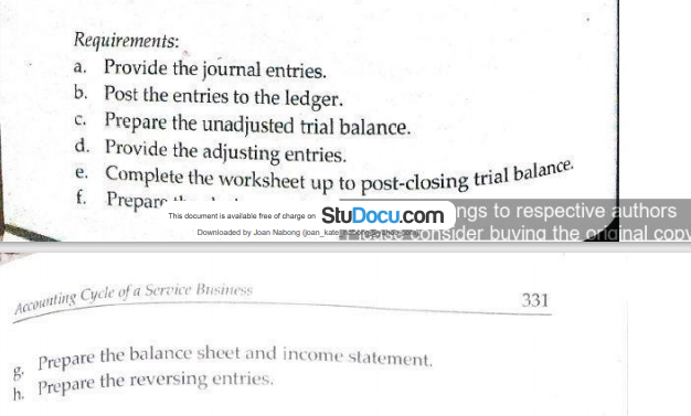 e. Complete the worksheet up to post-closing trial balance.
Prepare the balance sheet and income statement.
Requirements:
a. Provide the journal entries.
b. Post the entries to the ledger.
c. Prepare the unadjusted trial balance.
d. Provide the adjusting entries.
f. Prepar
Thi docamert is abio he d darge an StuDocu.com ngs to respective authors
Dowmloaded by doan Nabong (pan kano OSIder buvina the criainal copy
Accounting Cycle of a Service Business
331
g.
h. Prepare the reversing entries.
