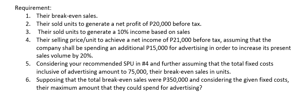 Requirement:
1. Their break-even sales.
2. Their sold units to generate a net profit of P20,000 before tax.
Their sold units to generate a 10% income based on sales
4. Their selling price/unit to achieve a net income of P21,000 before tax, assuming that the
company shall be spending an additional P15,000 for advertising in order to increase its present
sales volume by 20%.
3.
5. Considering your recommended SPU in #4 and further assuming that the total fixed costs
inclusive of advertising amount to 75,000, their break-even sales in units.
6. Supposing that the total break-even sales were P350,000 and considering the given fixed costs,
their maximum amount that they could spend for advertising?
