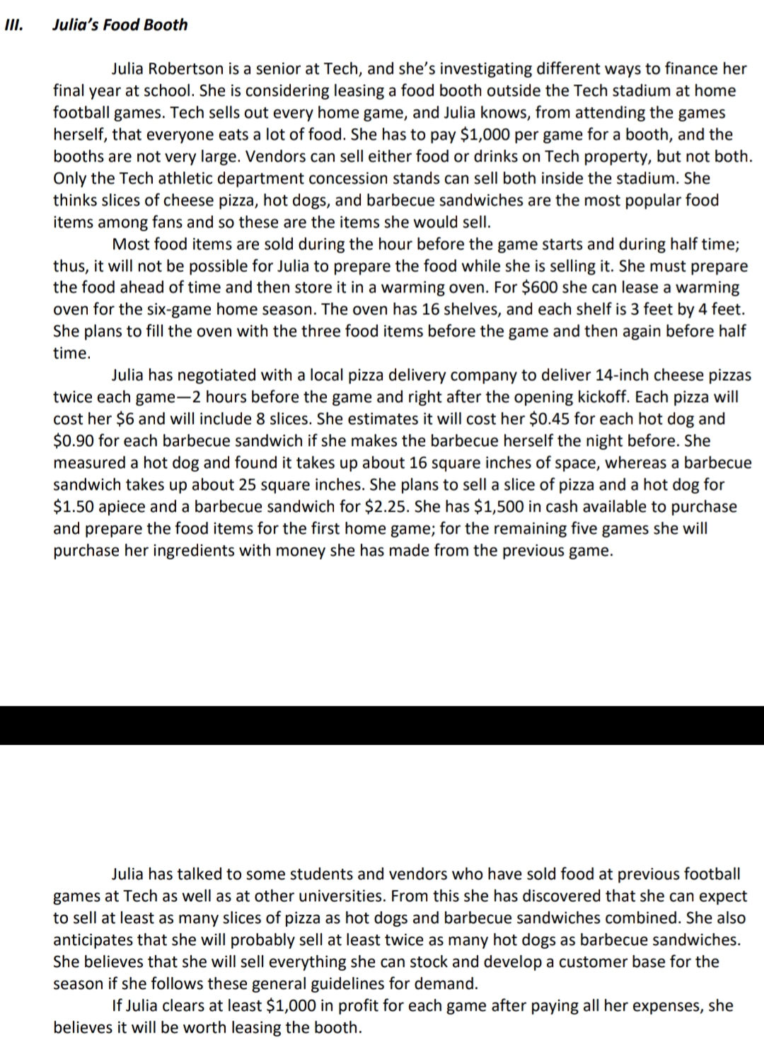 II.
Julia's Food Booth
Julia Robertson is a senior at Tech, and she's investigating different ways to finance her
final year at school. She is considering leasing a food booth outside the Tech stadium at home
football games. Tech sells out every home game, and Julia knows, from attending the games
herself, that everyone eats a lot of food. She has to pay $1,000 per game for a booth, and the
booths are not very large. Vendors can sell either food or drinks on Tech property, but not both.
Only the Tech athletic department concession stands can sell both inside the stadium. She
thinks slices of cheese pizza, hot dogs, and barbecue sandwiches are the most popular food
items among fans and so these are the items she would sell.
Most food items are sold during the hour before the game starts and during half time;
thus, it will not be possible for Julia to prepare the food while she is selling it. She must prepare
the food ahead of time and then store it in a warming oven. For $600 she can lease a warming
oven for the six-game home season. The oven has 16 shelves, and each shelf is 3 feet by 4 feet.
She plans to fill the oven with the three food items before the game and then again before half
time.
Julia has negotiated with a local pizza delivery company to deliver 14-inch cheese pizzas
twice each game-2 hours before the game and right after the opening kickoff. Each pizza will
cost her $6 and will include 8 slices. She estimates it will cost her $0.45 for each hot dog and
$0.90 for each barbecue sandwich if she makes the barbecue herself the night before. She
measured a hot dog and found it takes up about 16 square inches of space, whereas a barbecue
sandwich takes up about 25 square inches. She plans to sell a slice of pizza and a hot dog for
$1.50 apiece and a barbecue sandwich for $2.25. She has $1,500 in cash available to purchase
and prepare the food items for the first home game; for the remaining five games she will
purchase her ingredients with money she has made from the previous game.
Julia has talked to some students and vendors who have sold food at previous football
games at Tech as well as at other universities. From this she has discovered that she can expect
to sell at least as many slices of pizza as hot dogs and barbecue sandwiches combined. She also
anticipates that she will probably sell at least twice as many hot dogs as barbecue sandwiches.
She believes that she will sell everything she can stock and develop a customer base for the
season if she follows these general guidelines for demand.
If Julia clears at least $1,000
profit for each game after paying all her expenses, she
believes it will be worth leasing the booth.
