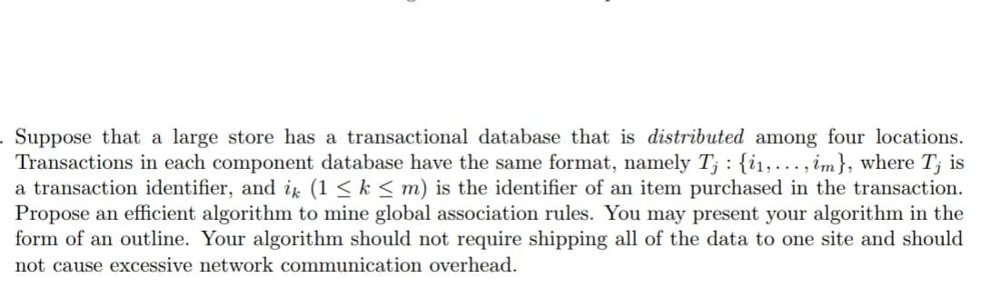 :
. Suppose that a large store has a transactional database that is distributed among four locations.
Transactions in each component database have the same format, namely Tj {₁,..., im}, where Tj is
a transaction identifier, and ik (1 ≤ k ≤ m) is the identifier of an item purchased in the transaction.
Propose an efficient algorithm to mine global association rules. You may present your algorithm in the
form of an outline. Your algorithm should not require shipping all of the data to one site and should
not cause excessive network communication overhead.