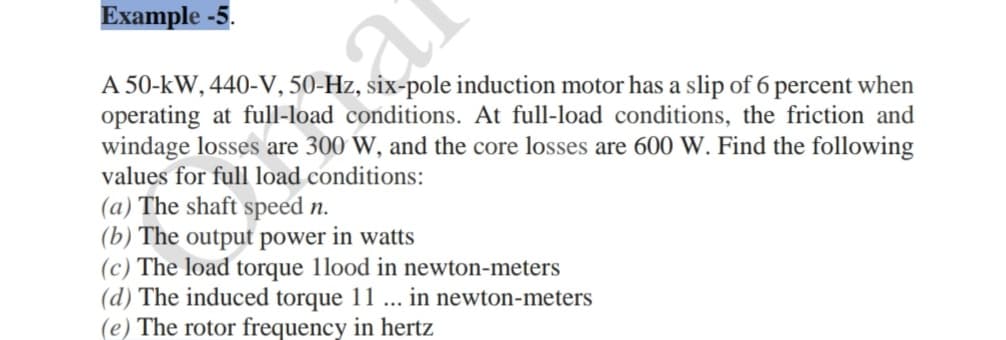 Example -5.
A 50-kW, 440-V, 50-Hz, six-pole induction motor has a slip of 6 percent when
operating at full-load conditions. At full-load conditions, the friction and
windage losses are 300 W, and the core losses are 600 W. Find the following
values for full load conditions:
(a) The shaft speed n.
(b) The output power in watts
(c) The load torque 1lood in newton-meters
(d) The induced torque 11 ...
(e) The rotor frequency in hertz
in newton-meters

