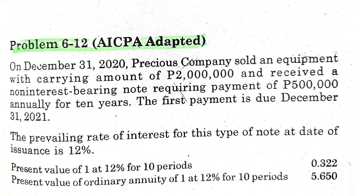 Present value of 1 at 12% for 10 periods
Problem 6-12 (AICPA Adapted)
On December 31, 2020, Precious Cómpany sold an equipment
with carrying amount of P2,000,000 and received a
noninterest-bearing note requiring payment of P500,000
annually for ten years. The first payment is due December
31, 2021.
The prevailing rate of interest for this type of note at date of
issuance is 12%.
Present value of 1 at 12% for 10 periods
Present value of ordinary annuity of 1 at 12% for 10 periods
0.322
5.650

