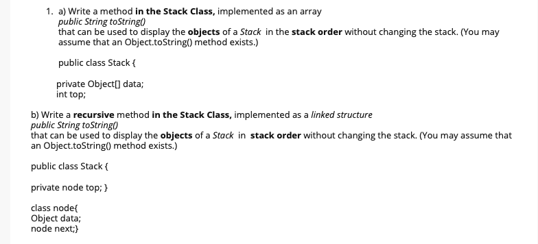 1. a) Write a method in the Stack Class, implemented as an array
public String toString()
that can be used to display the objects of a Stack in the stack order without changing the stack. (You may
assume that an Object.tośtring() method exists.)
public class Stack {
private Object[] data;
int top;
b) Write a recursive method in the Stack Class, implemented as a linked structure
public String toString()
that can be used to display the objects of a Stack in stack order without changing the stack. (You may assume that
an Object.toString() method exists.)
public class Stack {
private node top; }
class node{
Object data;
node next;}
