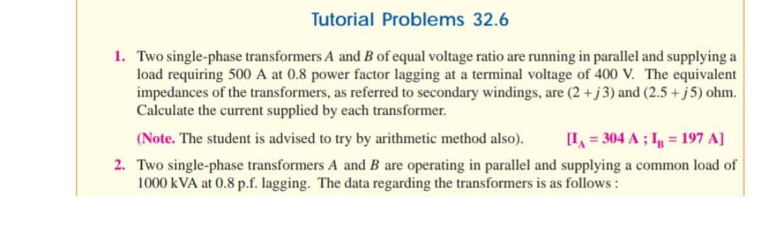 Tutorial Problems 32.6
1. Two single-phase transformers A and B of equal voltage ratio are running in parallel and supplying a
load requiring 500 A at 0.8 power factor lagging at a terminal voltage of 400 V. The equivalent
impedances of the transformers, as referred to secondary windings, are (2 +j3) and (2.5 + j5) ohm.
Calculate the current supplied by each transformer.
(Note. The student is advised to try by arithmetic method also).
[I = 304 A ; I = 197 A]
2. Two single-phase transformers A and B are operating in parallel and supplying a common load of
1000 kVA at 0.8 p.f. lagging. The data regarding the transformers is as follows :
