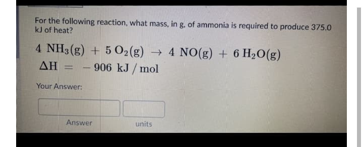 For the following reaction, what mass, in g, of ammonia is required to produce 375.0
kJ of heat?
4 NH3 (g) + 5 O2(g) → 4 NO(g) + 6 H2O(g)
- 906 kJ/ mol
ΔΗ
Your Answer:
Answer
units
