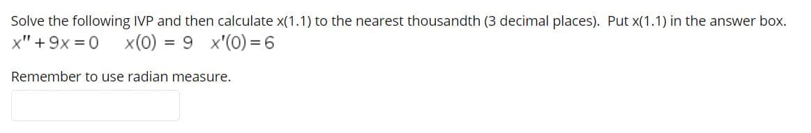 Solve the following IVP and then calculate x(1.1) to the nearest thousandth (3 decimal places). Put x(1.1) in the answer box.
x" + 9x = 0
x(0) = 9 x'(0) =6
Remember to use radian measure.
