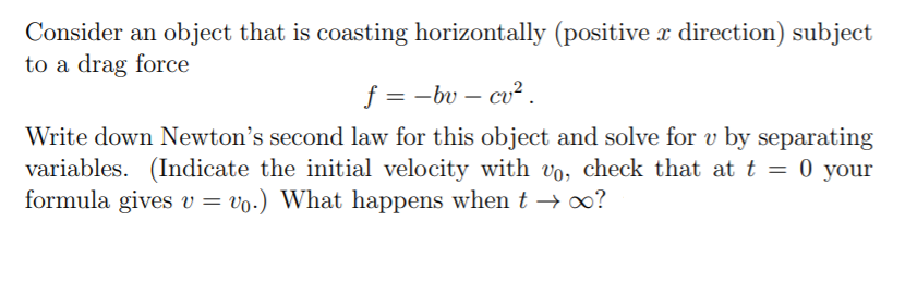 Consider an object that is coasting horizontally (positive x direction) subject
to a drag force
f = -bv – cv² .
|
Write down Newton's second law for this object and solve for v by separating
variables. (Indicate the initial velocity with vo, check that at t = 0 your
formula gives v = vo.) What happens when t →o?
