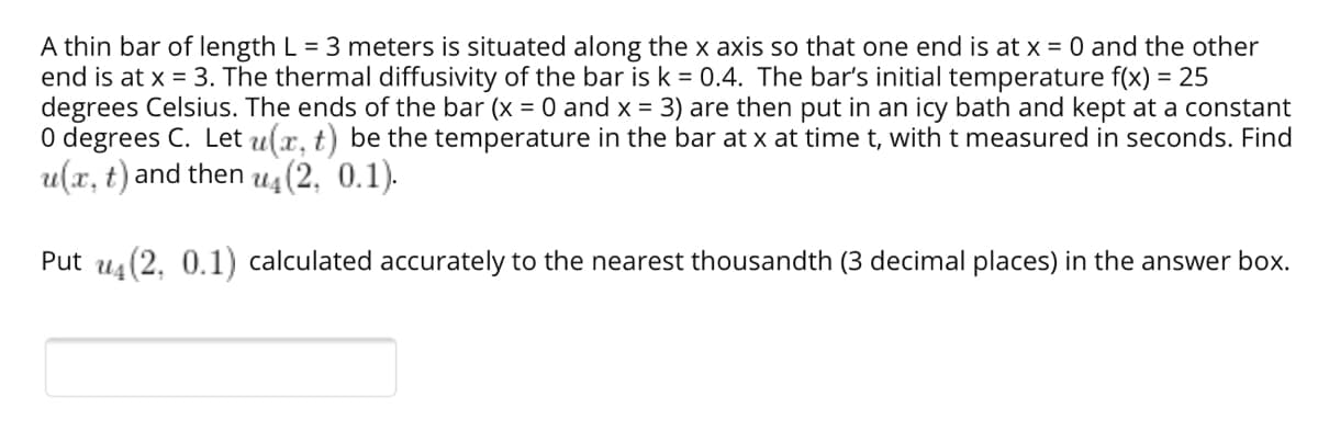 A thin bar of length L = 3 meters is situated along the x axis so that one end is at x = 0 and the other
end is at x = 3. The thermal diffusivity of the bar is k = 0.4. The bar's initial temperature f(x) = 25
degrees Celsius. The ends of the bar (x = 0 and x = 3) are then put in an icy bath and kept at a constant
O degrees C. Let u(x, t) be the temperature in the bar at x at time t, with t measured in seconds. Find
u(x, t) and then u4 (2, 0.1).
Put u (2. 0.1) calculated accurately to the nearest thousandth (3 decimal places) in the answer box.
U4
