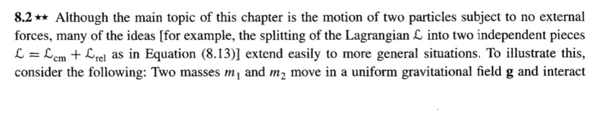 8.2 ** Although the main topic of this chapter is the motion of two particles subject to no external
forces, many of the ideas [for example, the splitting of the Lagrangian L into two independent pieces
L = Lcm + Lrel as in Equation (8.13)] extend easily to more general situations. To illustrate this,
consider the following: Two masses m, and m2 move in a uniform gravitational field g and interact
