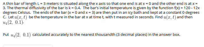 A thin bar of length L= 3 meters is situated along the x axis so that one end is at x = 0 and the other end is at x=
3. The thermal diffusivity of the bar isk = 0.4. The bar's initial temperature is given by the function f(x) = 120 - 12x
degrees Celsius. The ends of the bar (x = 0 and x = 3) are then put in an icy bath and kept at a constant 0 degrees
c. Let u(x, t) be the temperature in the bar at x at time t, with t measured in seconds. Find u(r, t) and then
и (2, 0.1).
Put us(2, 0.1) calculated accurately to the nearest thousandth (3 decimal places) in the answer box.
