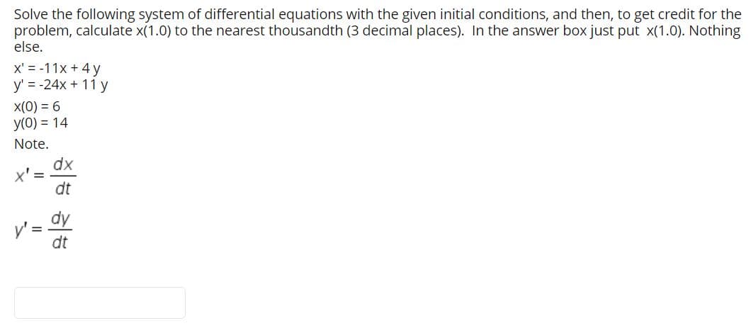 Solve the following system of differential equations with the given initial conditions, and then, to get credit for the
problem, calculate x(1.0) to the nearest thousandth (3 decimal places). In the answer box just put x(1.0). Nothing
else.
x' = -11x + 4 y
y' = -24x + 11 y
X(0) = 6
y(0) = 14
Note.
dx
x' =
dt
dy
y' =
dt
