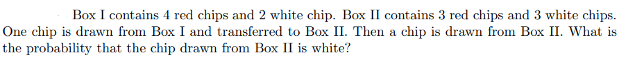 Box I contains 4 red chips and 2 white chip. Box II contains 3 red chips and 3 white chips.
One chip is drawn from Box I and transferred to Box II. Then a chip is drawn from Box II. What is
the probability that the chip drawn from Box II is white?
