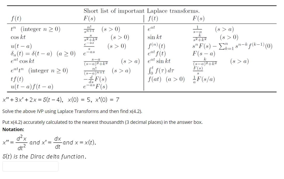 Short list of important Laplace transforms.
f(t)
F(s)
| f(t)
F(s)
(s > a)
(s > 0)
ε"F's) - Σ-1
F(s – a)
(8-a)2+k?
t" (integer n > 0)
cos kt
n+I (s > 0)
(s > 0)
(s > 0)
eat
8-0
sin kt
82.
-as
u(t – a)
da(t) = 6(t – a) (a > 0)
eat cos kt
f(n) (t)
eat f(t)
s7ー
ーk=1
k f(k-1) (0)
eas
(s > a) | eat sin kt
(s > a)
(s > a)
8-a
(メーa)2+k2
n!
(8-a)n+I
F(s)
Só f(7) dr
f(at) (a > 0) F(s/a)
eat in (integer n2 0)
tf(t)
u(t – a)f(t – a)
ds
e-as F(s)
x" +3x'+2x = 5(t – 4), x(0) = 5, x'(0) = 7
Solve the above IVP using Laplace Transforms and then find x(4.2).
Put x(4.2) accurately calculated to the nearest thousandth (3 decimal places) in the answer box.
Notation:
d²x
and x' =
dt?
dx
and x =
dt
x" =
= x(t).
S(t) is the Dirac delta function.
