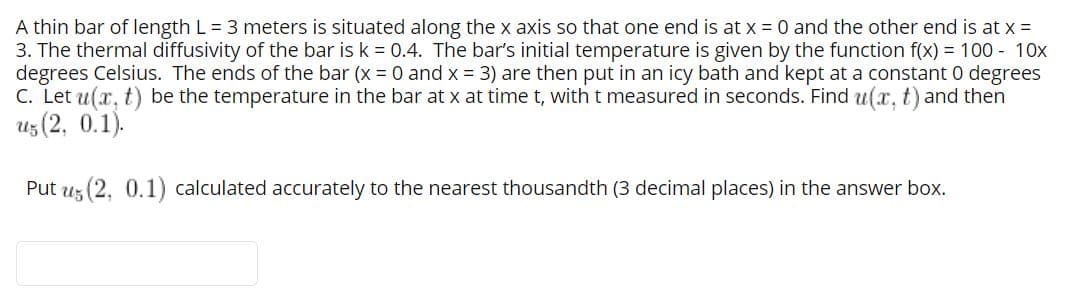 A thin bar of length L = 3 meters is situated along the x axis so that one end is at x = 0 and the other end is at x =
3. The thermal diffusivity of the bar is k = 0.4. The bar's initial temperature is given by the function f(x) = 100 - 10x
degrees Celsius. The ends of the bar (x = 0 and x 3) are then put in an icy bath and kept at a constant 0 degrees
C. Let u(x, t) be the temperature in the bar at x at time t, with t measured in seconds. Find u(x, t) and then
uz (2, 0.1).
Put uz (2, 0.1) calculated accurately to the nearest thousandth (3 decimal places) in the answer box.
