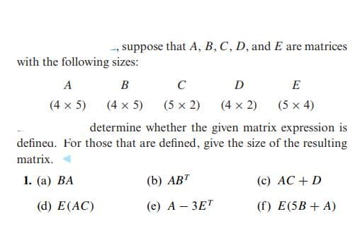 suppose that A, B, C, D, and E are matrices
with the following sizes:
A
В
C
D
E
(4 x 5)
(4 x 5)
(5 x 2)
(4 x 2)
(5 x 4)
determine whether the given matrix expression is
definea. For those that are defined, give the size of the resulting
matrix.
1. (а) ВА
(b) АВТ
(c) AC + D
(d) Е(АC)
(e) A – 3ET
(f) E(5B + A)

