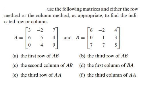 use the following matrices and either the row
method or the column method, as appropriate, to find the indi-
cated row or column.
3 -2
-2
4
A = |6
5
4
and B =|0
1
3
%3D
4
9
7
7
(a) the first row of AB
(b) the third row of AB
(c) the second column of AB (d) the first column of BA
(e) the third row of AA
(f) the third column of AA
