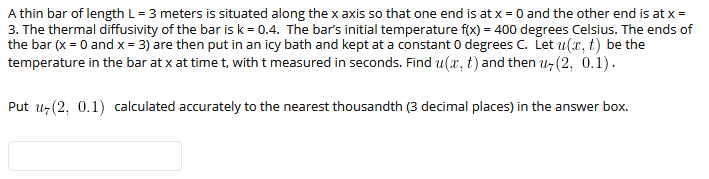 A thin bar of length L= 3 meters is situated along the x axis so that one end is at x = 0 and the other end is at x =
3. The thermal diffusivity of the bar isk = 0.4. The bar's initial temperature f(x) = 400 degrees Celsius. The ends of
the bar (x = 0 and x = 3) are then put in an icy bath and kept at a constant 0 degrees C. Let u(x, t) be the
temperature in the bar at x at time t, with t measured in seconds. Find u(x, t) and then uz(2, 0.1).
Put u7 (2, 0.1) calculated accurately to the nearest thousandth (3 decimal places) in the answer box.
