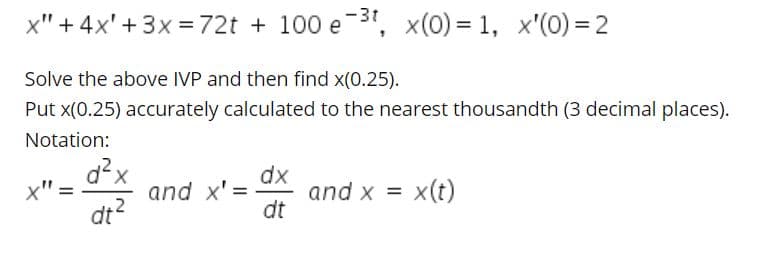 -3t
x" + 4x' + 3x =72t + 100 e 3", x(0) = 1, x'(0) = 2
Solve the above IVP and then find x(0.25).
Put x(0.25) accurately calculated to the nearest thousandth (3 decimal places).
Notation:
d?x
and x' =
dt?
dx
and x =
dt
x" =
x(t)
%3D
