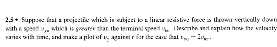 2.5 * Suppose that a projectile which is subject to a linear resistive force is thrown vertically down
with a speed vyo which is greater than the terminal speed vier. Describe and explain how the velocity
varies with time, and make a plot of v, against t for the case that vyo = 2vier:
%3D
