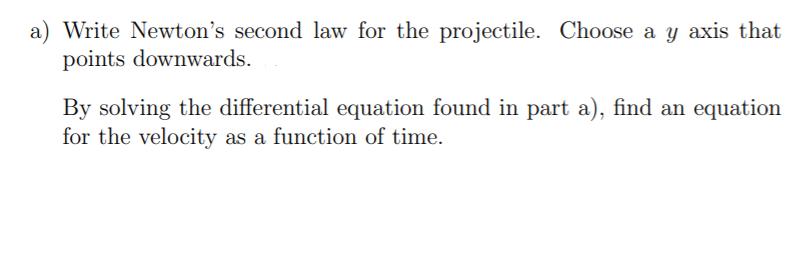 a) Write Newton's second law for the projectile. Choose a y axis that
points downwards.
By solving the differential equation found in part a), find an equation
for the velocity as a function of time.
