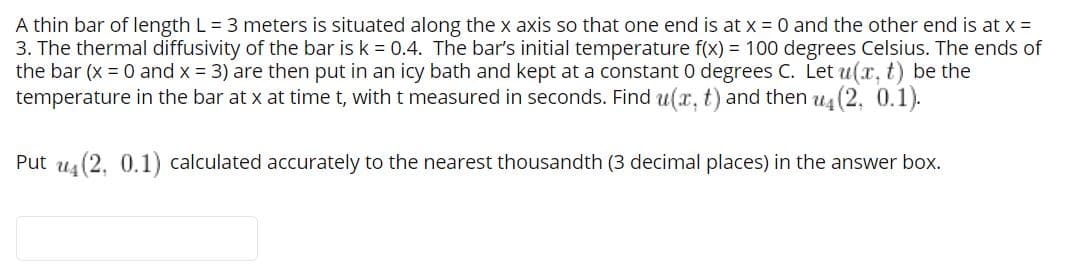 A thin bar of length L = 3 meters is situated along the x axis so that one end is at x = 0 and the other end is at x =
3. The thermal diffusivity of the bar is k = 0.4. The bar's initial temperature f(x) = 100 degrees Celsius. The ends of
the bar (x = 0 and x = 3) are then put in an icy bath and kept at a constant 0 degrees C. Let u(x, t) be the
temperature in the bar at x at time t, with t measured in seconds. Find u(x, t) and then u4 (2, 0.1).
Put us (2. 0.1) calculated accurately to the nearest thousandth (3 decimal places) in the answer box.
