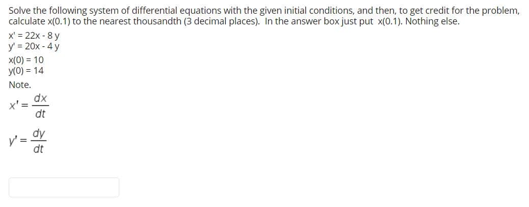 Solve the following system of differential equations with the given initial conditions, and then, to get credit for the problem,
calculate x(0.1) to the nearest thousandth (3 decimal places). In the answer box just put x(0.1). Nothing else.
x' = 22x - 8 y
y' = 20x - 4 y
X(0) = 10
y(0) = 14
Note.
dx
x' =
dt
dy
y'=
dt
