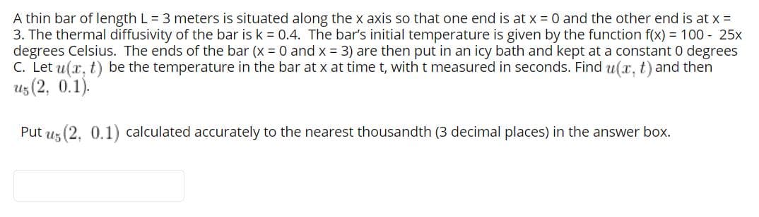 A thin bar of length L = 3 meters is situated along the x axis so that one end is at x = 0 and the other end is at x =
3. The thermal diffusivity of the bar is k = 0.4. The bar's initial temperature is given by the function f(x) = 100 - 25x
degrees Celsius. The ends of the bar (x 0 and x = 3) are then put in an icy bath and kept at a constant 0 degrees
C. Let u(x, t) be the temperature in the bar at x at time t, with t measured in seconds. Find u(x, t) and then
uz (2, 0.1).
Put uz (2, 0.1) calculated accurately to the nearest thousandth (3 decimal places) in the answer box.
