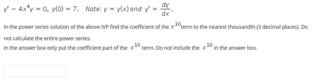 dy
y' - 4x*y
= 0, y(0) = 7. Note: y =
v(x) and y'
dx
In the power series solution of the above IVP find the coefficient of the x
10
term to the nearest thousandth (3 decimal places). Do
not calculate the entire power series.
In the answer box only put the coefficient part of the X
10
term. Do not include the X
10
in the answer box.
