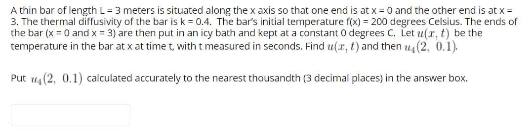 A thin bar of length L = 3 meters is situated along the x axis so that one end is at x = 0 and the other end is at x =
3. The thermal diffusivity of the bar is k = 0.4. The bar's initial temperature f(x) = 200 degrees Celsius. The ends of
the bar (x = 0 and x = 3) are then put in an icy bath and kept at a constant 0 degrees C. Let u(x. t) be the
temperature in the bar at x at time t, with t measured in seconds. Find u(x, t) and then u4 (2, 0.1).
Put us (2, 0.1) calculated accurately to the nearest thousandth (3 decimal places) in the answer box.
