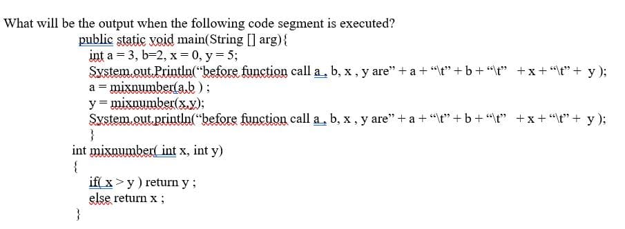 What will be the output when the following code segment is executed?
public static void main(String [] arg){
int a = 3, b-2, x = 0, y = 5;
System.out. Println("before function call a, b, x , y are" + a + "t" +b+ "\t" +x+"t" + y);
a = mixnumber(ab );
y = mixnumber(x.y);
System.out.println("before function call a, b, x , y are" + a + "t" + b+"\t" +x+"\t" + y );
}
int mixnumber( int x, int y)
{
if( x >y) return y;
else return x ;
}
