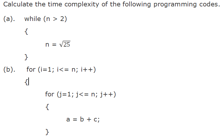Calculate the time complexity of the following programming codes.
(a). while (n > 2)
{
n = v25
}
(b).
for (i=1; i<= n; i++)
for (j=1; j<= n; j++)
{
a = b + c;
}

